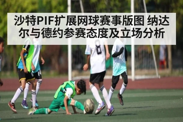 沙特PIF扩展网球赛事版图 纳达尔与德约参赛态度及立场分析
