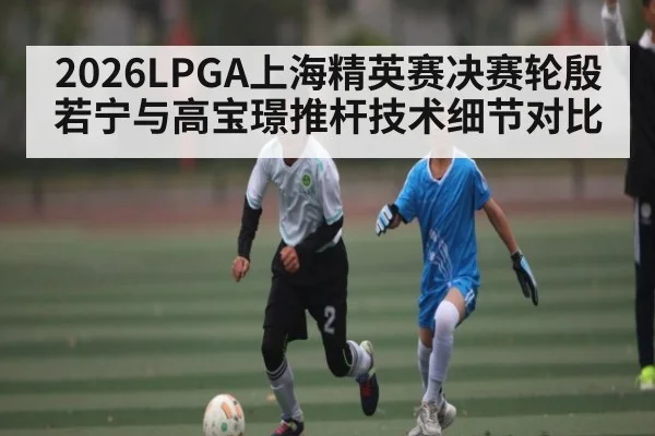 2026LPGA上海精英赛决赛轮殷若宁与高宝璟推杆技术细节对比