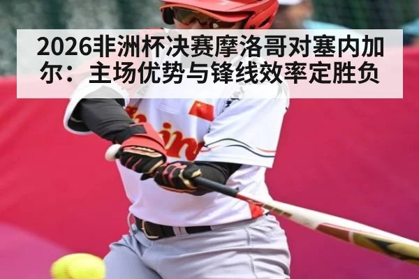 2026非洲杯决赛摩洛哥对塞内加尔:主场优势与锋线效率定胜负