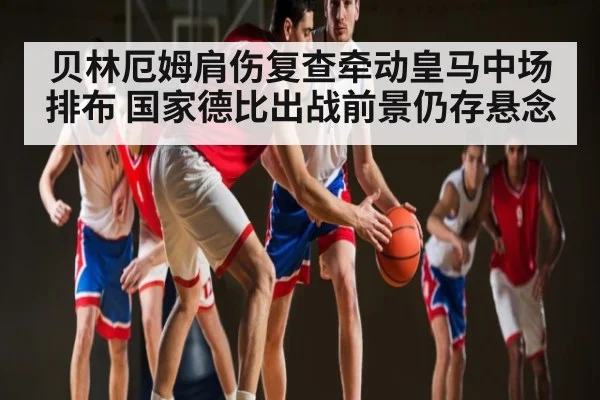 贝林厄姆肩伤复查牵动皇马中场排布 国家德比出战前景仍存悬念